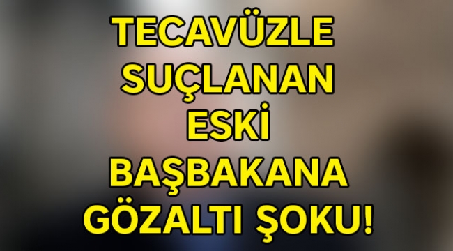 Tecavüzle  suçlanan  eski  başbakana  gözaltı şoku!