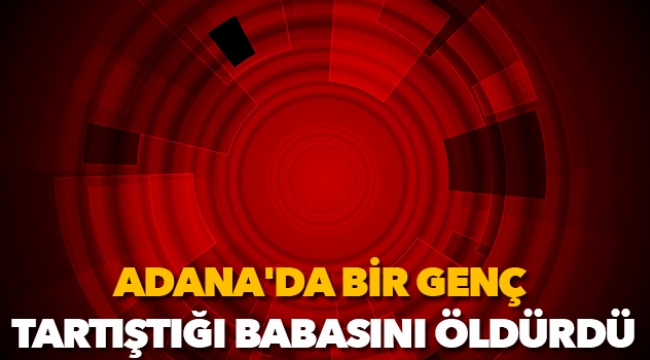 Adana'da bir genç, tartıştığı babasını öldürdü
