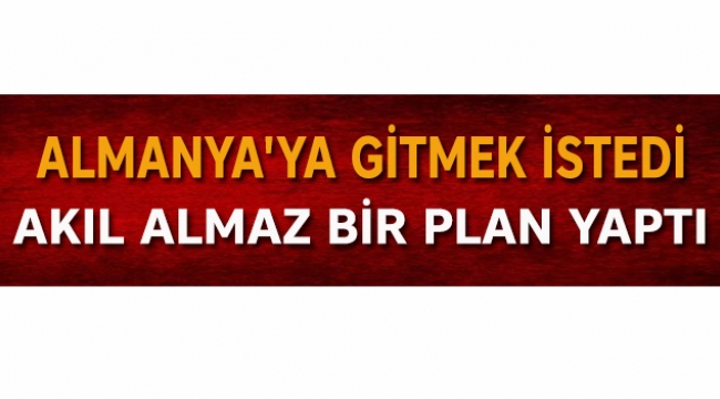 Almanya'ya gitmek istedi akıl almaz bir plan yaptı